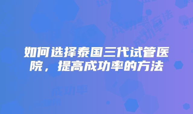 如何选择泰国三代试管医院，提高成功率的方法