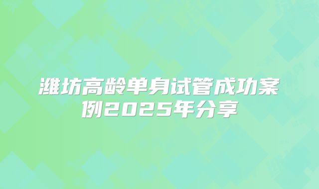 潍坊高龄单身试管成功案例2025年分享