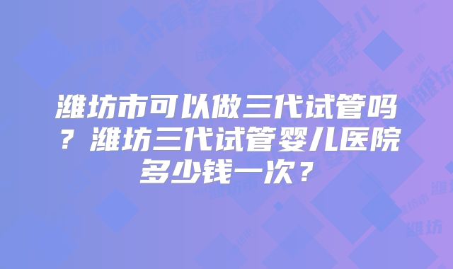 潍坊市可以做三代试管吗？潍坊三代试管婴儿医院多少钱一次？