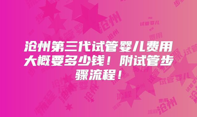 沧州第三代试管婴儿费用大概要多少钱!附试管步骤流程!