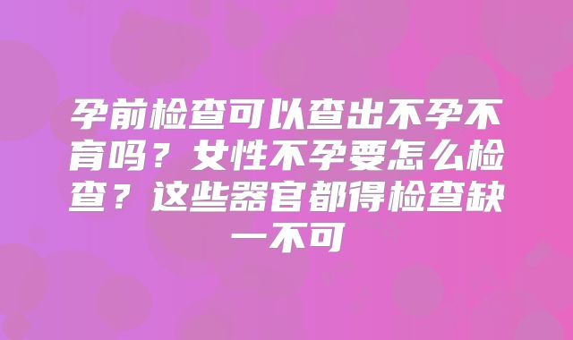 孕前检查可以查出不孕不育吗？女性不孕要怎么检查？这些器官都得检查缺一不可