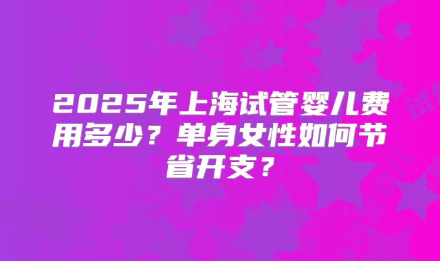 2025年上海试管婴儿费用多少？单身女性如何节省开支？