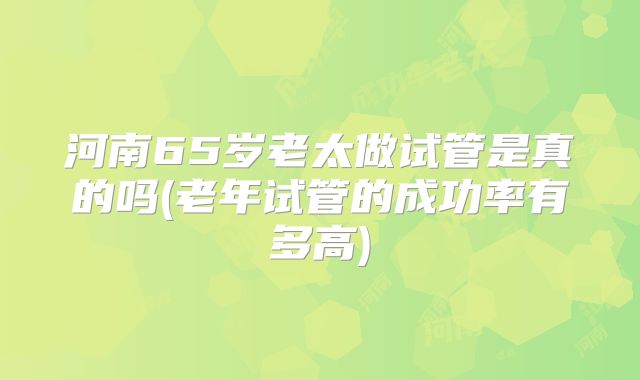 河南65岁老太做试管是真的吗(老年试管的成功率有多高)