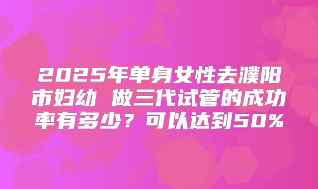2025年单身女性去濮阳市妇幼 做三代试管的成功率有多少？可以达到50%