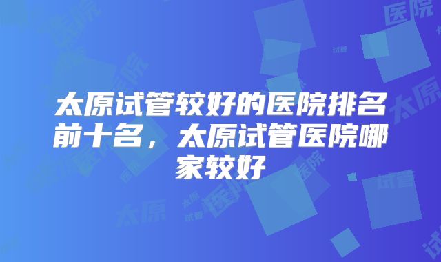 太原试管较好的医院排名前十名,太原试管医院哪家较好