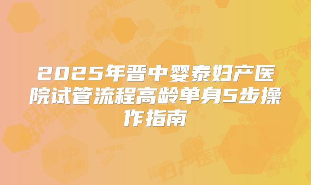 2025年晋中婴泰妇产医院试管流程高龄单身5步操作指南
