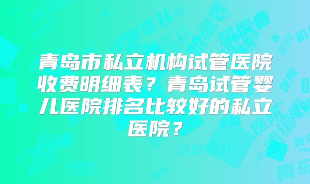 青岛市私立机构试管医院收费明细表?青岛试管婴儿医院排名比较好的私立医院?