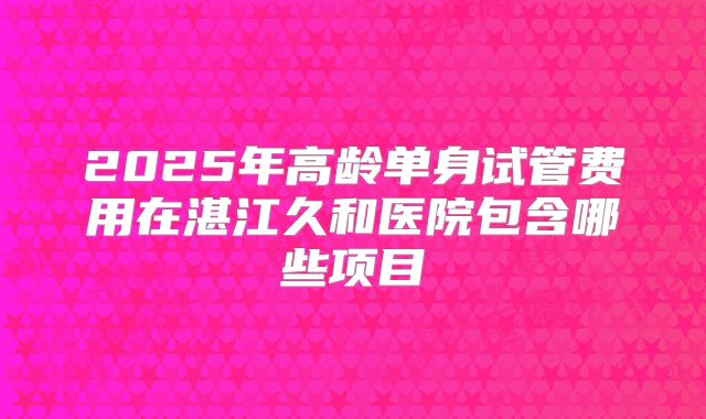 2025年高龄单身试管费用在湛江久和医院包含哪些项目