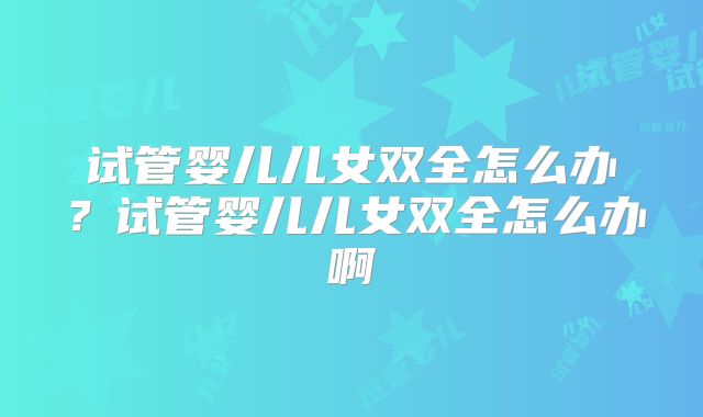 试管婴儿儿女双全怎么办？试管婴儿儿女双全怎么办啊