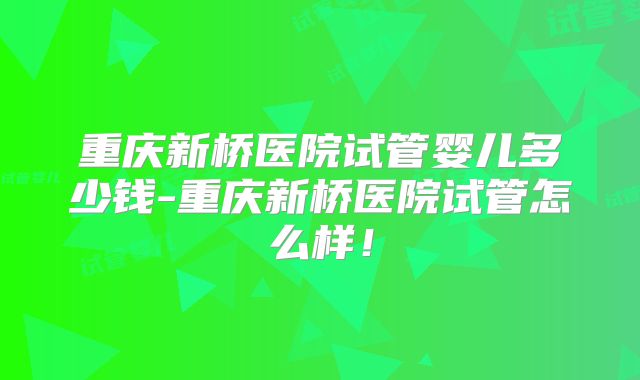 重庆新桥医院试管婴儿多少钱-重庆新桥医院试管怎么样！