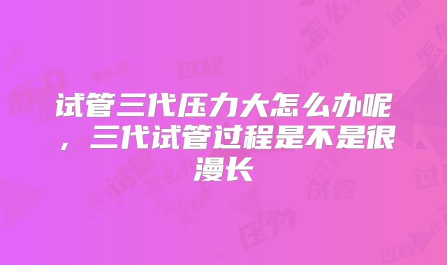 试管三代压力大怎么办呢，三代试管过程是不是很漫长