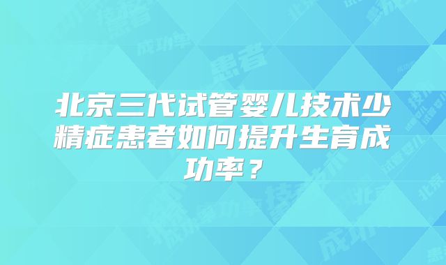 北京三代试管婴儿技术少精症患者如何提升生育成功率？