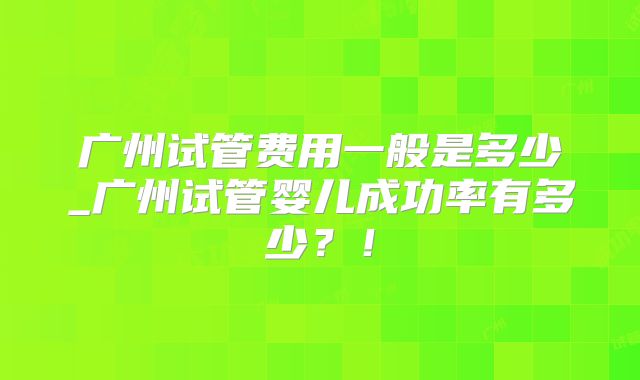 广州试管费用一般是多少_广州试管婴儿成功率有多少？！