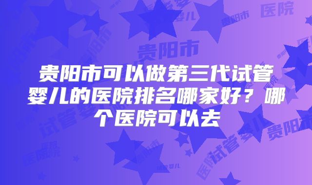 贵阳市可以做第三代试管婴儿的医院排名哪家好？哪个医院可以去