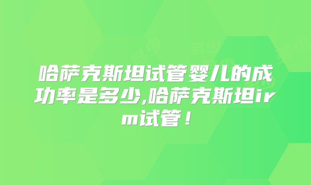 哈萨克斯坦试管婴儿的成功率是多少,哈萨克斯坦irm试管！