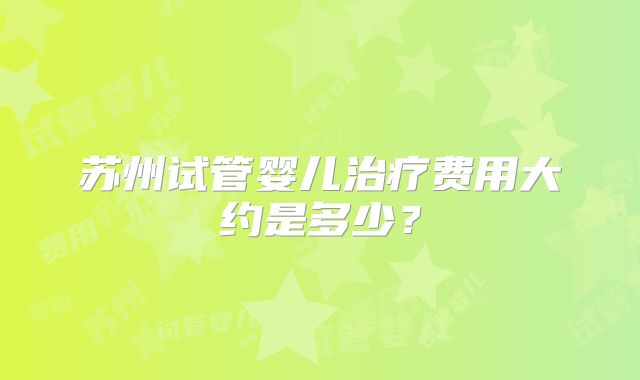 苏州试管婴儿治疗费用大约是多少?