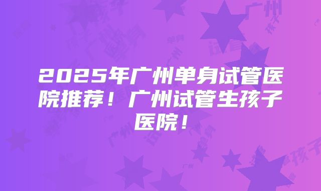 2025年广州单身试管医院推荐！广州试管生孩子医院！