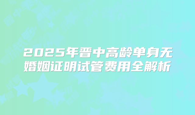 2025年晋中高龄单身无婚姻证明试管费用全解析