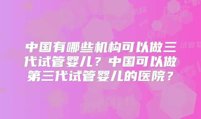 中国有哪些机构可以做三代试管婴儿？中国可以做第三代试管婴儿的医院？