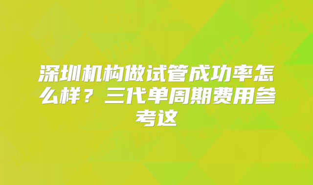 深圳机构做试管成功率怎么样？三代单周期费用参考这