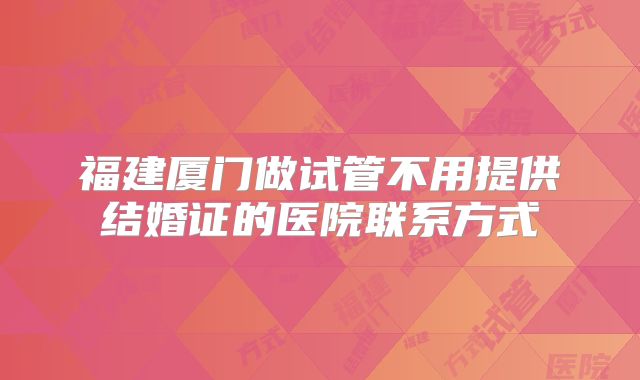 福建厦门做试管不用提供结婚证的医院联系方式