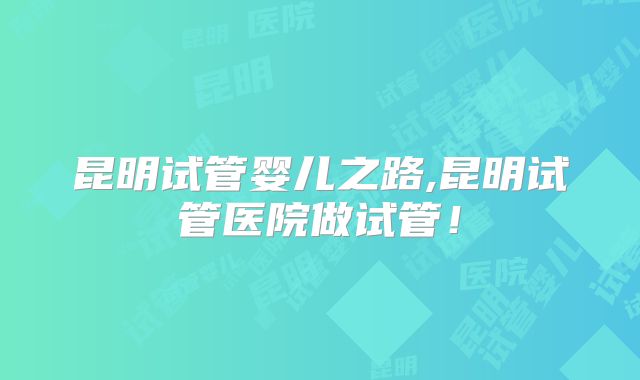 昆明试管婴儿之路,昆明试管医院做试管！