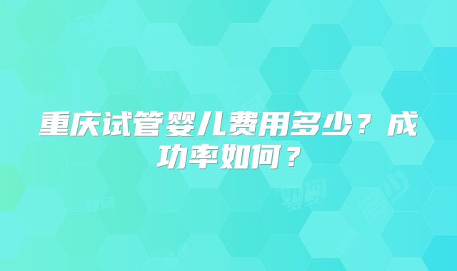 重庆试管婴儿费用多少？成功率如何？