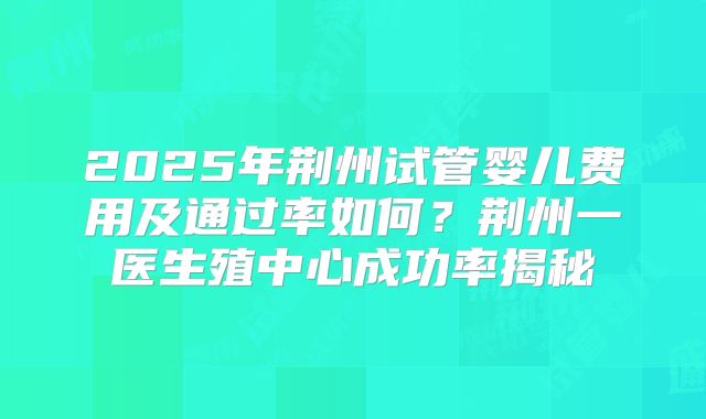 2025年荆州试管婴儿费用及通过率如何？荆州一医生殖中心成功率揭秘