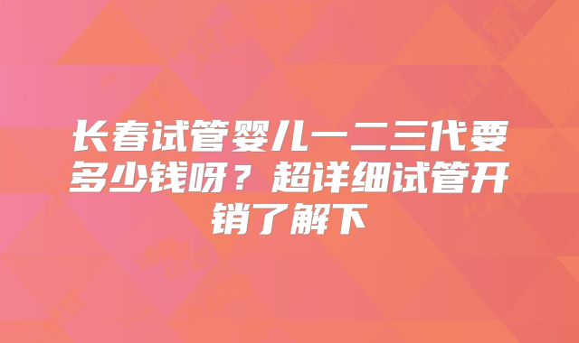 长春试管婴儿一二三代要多少钱呀？超详细试管开销了解下