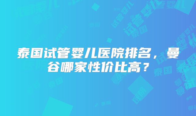 泰国试管婴儿医院排名，曼谷哪家性价比高？