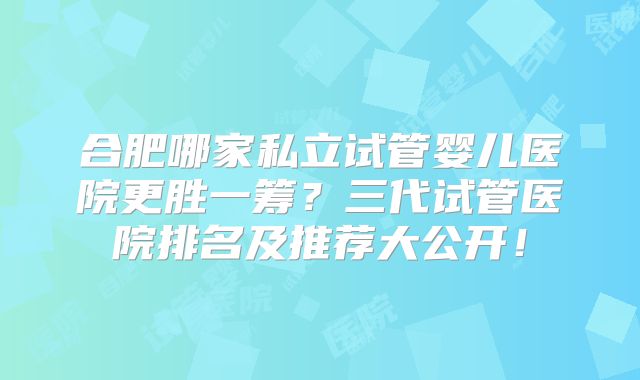 合肥哪家私立试管婴儿医院更胜一筹？三代试管医院排名及推荐大公开！