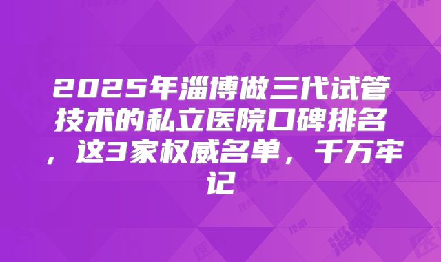 2025年淄博做三代试管技术的私立医院口碑排名，这3家权威名单，千万牢记