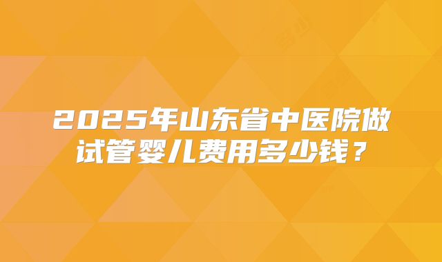 2025年山东省中医院做试管婴儿费用多少钱？