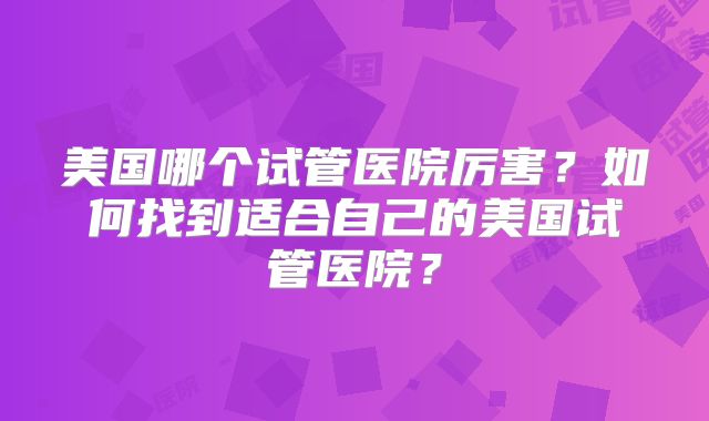 美国哪个试管医院厉害？如何找到适合自己的美国试管医院？