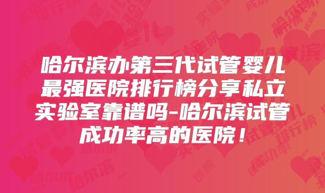 哈尔滨办第三代试管婴儿最强医院排行榜分享私立实验室靠谱吗-哈尔滨试管成功率高的医院!