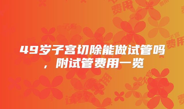 49岁子宫切除能做试管吗，附试管费用一览