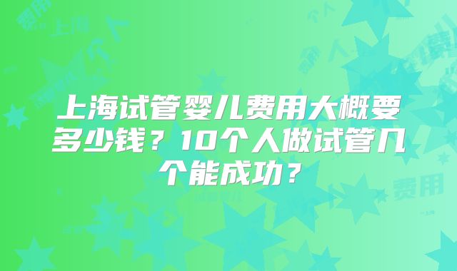 上海试管婴儿费用大概要多少钱？10个人做试管几个能成功？