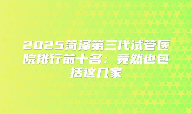 2025菏泽第三代试管医院排行前十名：竟然也包括这几家