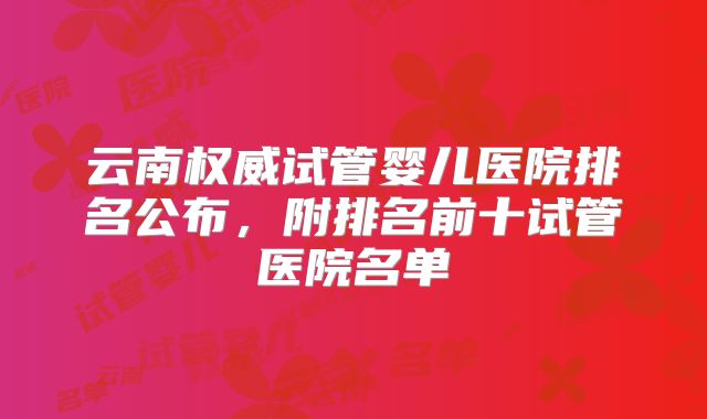 云南权威试管婴儿医院排名公布，附排名前十试管医院名单