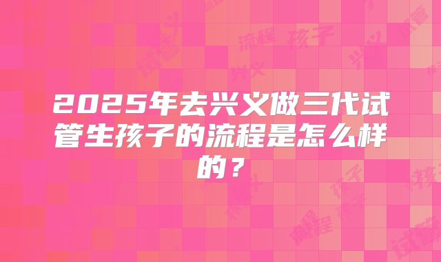 2025年去兴义做三代试管生孩子的流程是怎么样的？
