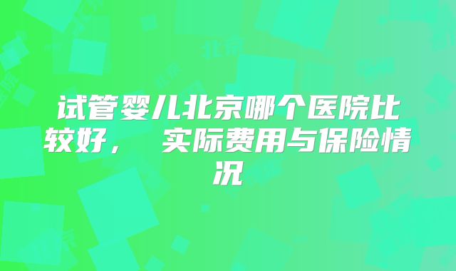 试管婴儿北京哪个医院比较好， 实际费用与保险情况