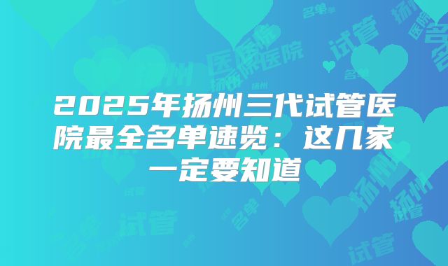 2025年扬州三代试管医院最全名单速览：这几家一定要知道