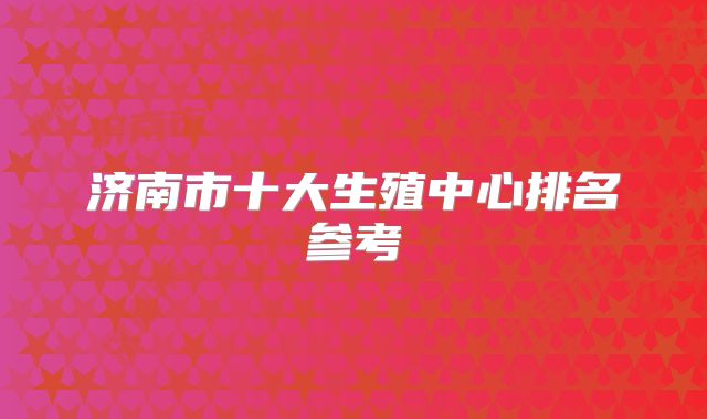 济南市十大生殖中心排名参考