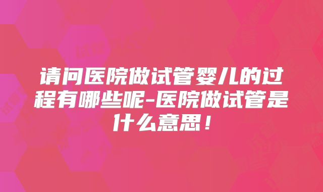请问医院做试管婴儿的过程有哪些呢-医院做试管是什么意思！
