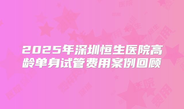 2025年深圳恒生医院高龄单身试管费用案例回顾