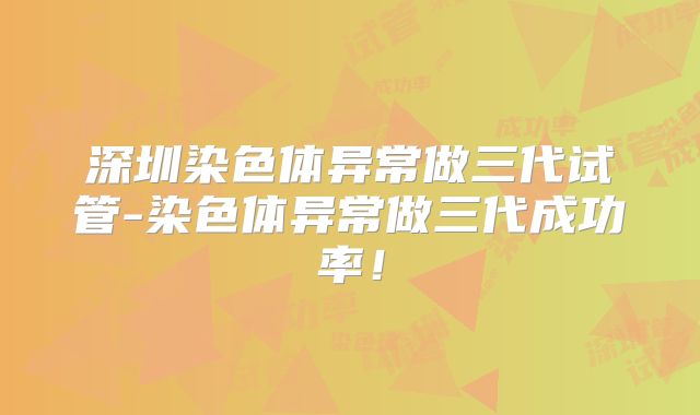深圳染色体异常做三代试管-染色体异常做三代成功率！
