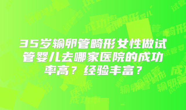 35岁输卵管畸形女性做试管婴儿去哪家医院的成功率高?经验丰富?