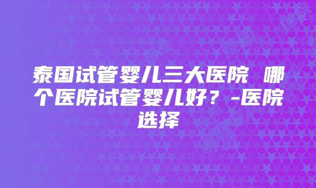 泰国试管婴儿三大医院 哪个医院试管婴儿好？-医院选择