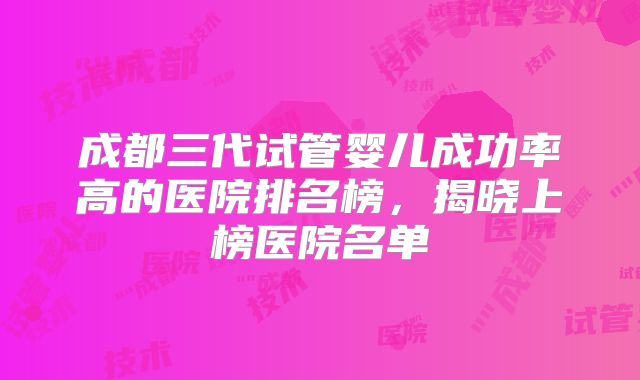 成都三代试管婴儿成功率高的医院排名榜，揭晓上榜医院名单