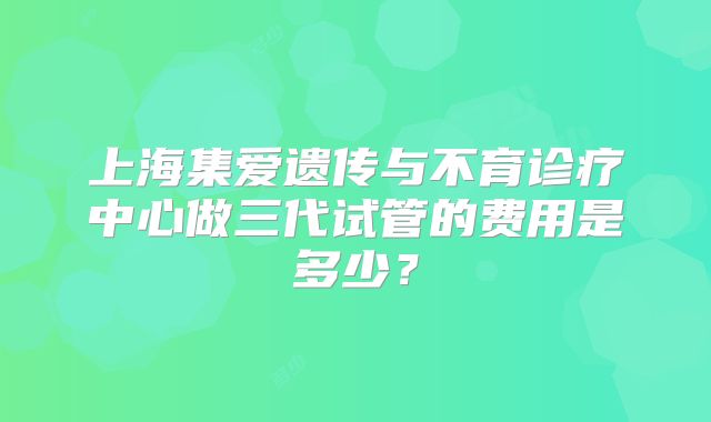 上海集爱遗传与不育诊疗中心做三代试管的费用是多少？